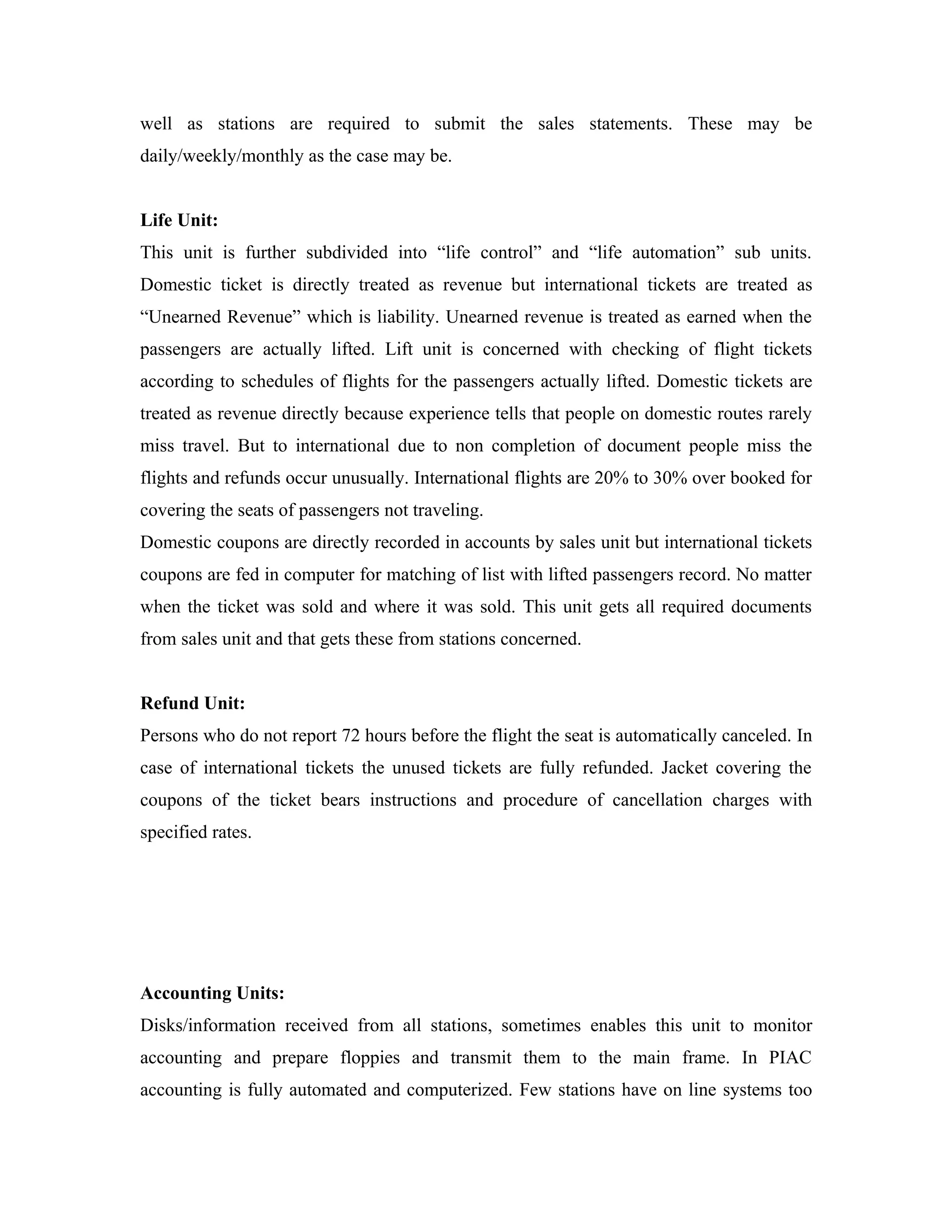 well as stations are required to submit the sales statements. These may be
daily/weekly/monthly as the case may be.


Life Unit:
This unit is further subdivided into “life control” and “life automation” sub units.
Domestic ticket is directly treated as revenue but international tickets are treated as
“Unearned Revenue” which is liability. Unearned revenue is treated as earned when the
passengers are actually lifted. Lift unit is concerned with checking of flight tickets
according to schedules of flights for the passengers actually lifted. Domestic tickets are
treated as revenue directly because experience tells that people on domestic routes rarely
miss travel. But to international due to non completion of document people miss the
flights and refunds occur unusually. International flights are 20% to 30% over booked for
covering the seats of passengers not traveling.
Domestic coupons are directly recorded in accounts by sales unit but international tickets
coupons are fed in computer for matching of list with lifted passengers record. No matter
when the ticket was sold and where it was sold. This unit gets all required documents
from sales unit and that gets these from stations concerned.


Refund Unit:
Persons who do not report 72 hours before the flight the seat is automatically canceled. In
case of international tickets the unused tickets are fully refunded. Jacket covering the
coupons of the ticket bears instructions and procedure of cancellation charges with
specified rates.




Accounting Units:
Disks/information received from all stations, sometimes enables this unit to monitor
accounting and prepare floppies and transmit them to the main frame. In PIAC
accounting is fully automated and computerized. Few stations have on line systems too
 