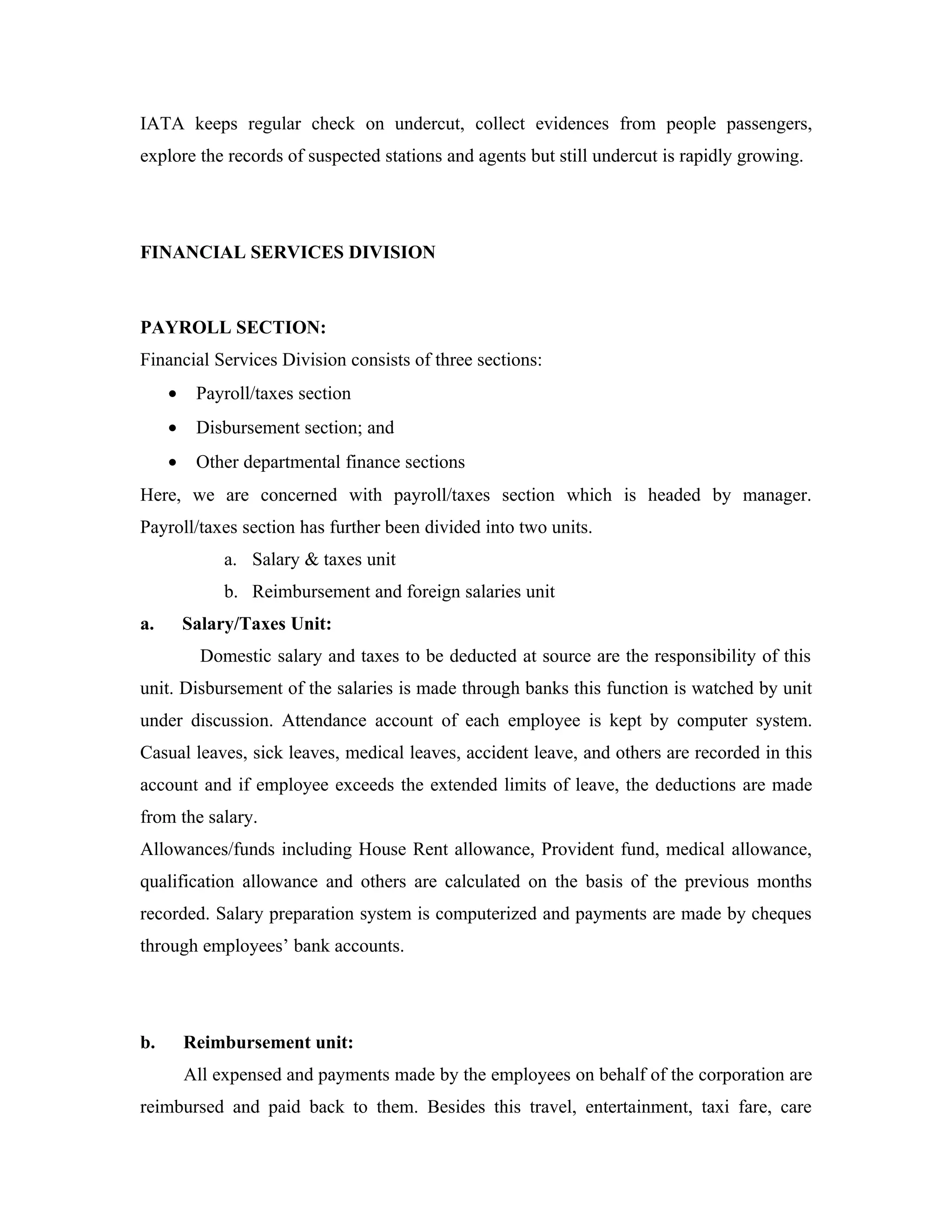 IATA keeps regular check on undercut, collect evidences from people passengers,
explore the records of suspected stations and agents but still undercut is rapidly growing.




FINANCIAL SERVICES DIVISION



PAYROLL SECTION:
Financial Services Division consists of three sections:
     •    Payroll/taxes section
     •    Disbursement section; and
     •    Other departmental finance sections
Here, we are concerned with payroll/taxes section which is headed by manager.
Payroll/taxes section has further been divided into two units.
              a. Salary & taxes unit
              b. Reimbursement and foreign salaries unit
a.       Salary/Taxes Unit:
           Domestic salary and taxes to be deducted at source are the responsibility of this
unit. Disbursement of the salaries is made through banks this function is watched by unit
under discussion. Attendance account of each employee is kept by computer system.
Casual leaves, sick leaves, medical leaves, accident leave, and others are recorded in this
account and if employee exceeds the extended limits of leave, the deductions are made
from the salary.
Allowances/funds including House Rent allowance, Provident fund, medical allowance,
qualification allowance and others are calculated on the basis of the previous months
recorded. Salary preparation system is computerized and payments are made by cheques
through employees’ bank accounts.




b.       Reimbursement unit:
         All expensed and payments made by the employees on behalf of the corporation are
reimbursed and paid back to them. Besides this travel, entertainment, taxi fare, care
 