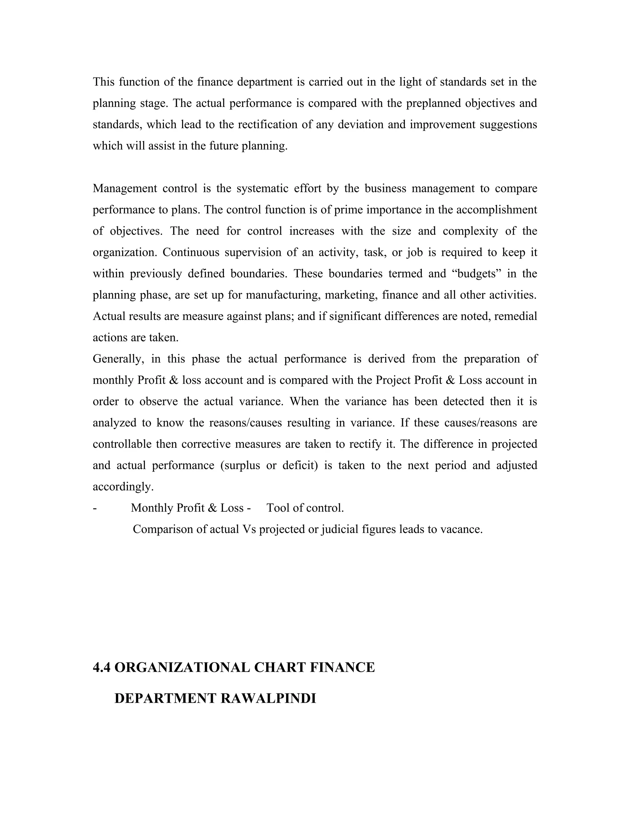 This function of the finance department is carried out in the light of standards set in the
planning stage. The actual performance is compared with the preplanned objectives and
standards, which lead to the rectification of any deviation and improvement suggestions
which will assist in the future planning.


Management control is the systematic effort by the business management to compare
performance to plans. The control function is of prime importance in the accomplishment
of objectives. The need for control increases with the size and complexity of the
organization. Continuous supervision of an activity, task, or job is required to keep it
within previously defined boundaries. These boundaries termed and “budgets” in the
planning phase, are set up for manufacturing, marketing, finance and all other activities.
Actual results are measure against plans; and if significant differences are noted, remedial
actions are taken.
Generally, in this phase the actual performance is derived from the preparation of
monthly Profit & loss account and is compared with the Project Profit & Loss account in
order to observe the actual variance. When the variance has been detected then it is
analyzed to know the reasons/causes resulting in variance. If these causes/reasons are
controllable then corrective measures are taken to rectify it. The difference in projected
and actual performance (surplus or deficit) is taken to the next period and adjusted
accordingly.
-      Monthly Profit & Loss -      Tool of control.
        Comparison of actual Vs projected or judicial figures leads to vacance.




4.4 ORGANIZATIONAL CHART FINANCE

    DEPARTMENT RAWALPINDI
 