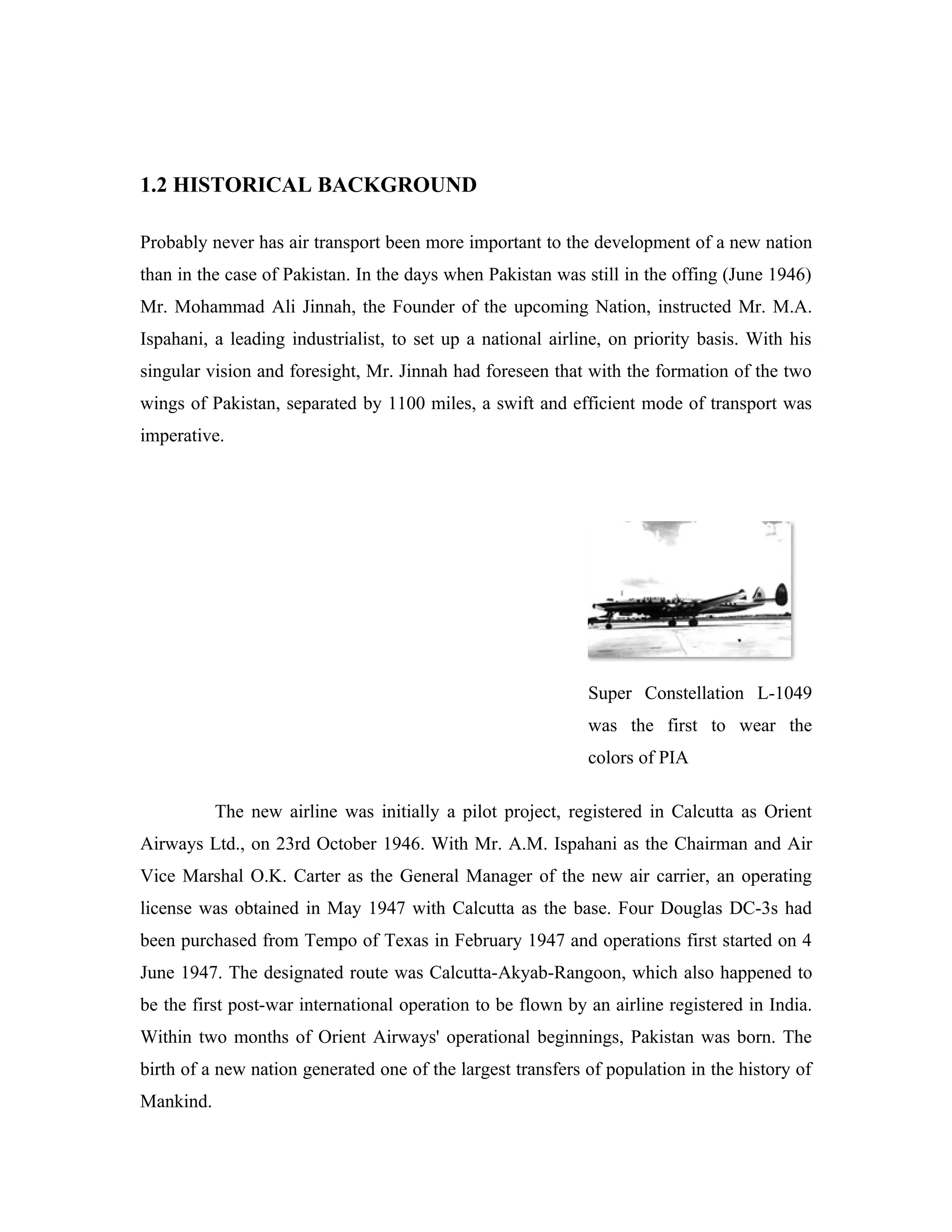1.2 HISTORICAL BACKGROUND

Probably never has air transport been more important to the development of a new nation
than in the case of Pakistan. In the days when Pakistan was still in the offing (June 1946)
Mr. Mohammad Ali Jinnah, the Founder of the upcoming Nation, instructed Mr. M.A.
Ispahani, a leading industrialist, to set up a national airline, on priority basis. With his
singular vision and foresight, Mr. Jinnah had foreseen that with the formation of the two
wings of Pakistan, separated by 1100 miles, a swift and efficient mode of transport was
imperative.




                                                             Super Constellation L-1049
                                                             was the first to wear the
                                                             colors of PIA

           The new airline was initially a pilot project, registered in Calcutta as Orient
Airways Ltd., on 23rd October 1946. With Mr. A.M. Ispahani as the Chairman and Air
Vice Marshal O.K. Carter as the General Manager of the new air carrier, an operating
license was obtained in May 1947 with Calcutta as the base. Four Douglas DC-3s had
been purchased from Tempo of Texas in February 1947 and operations first started on 4
June 1947. The designated route was Calcutta-Akyab-Rangoon, which also happened to
be the first post-war international operation to be flown by an airline registered in India.
Within two months of Orient Airways' operational beginnings, Pakistan was born. The
birth of a new nation generated one of the largest transfers of population in the history of
Mankind.
 