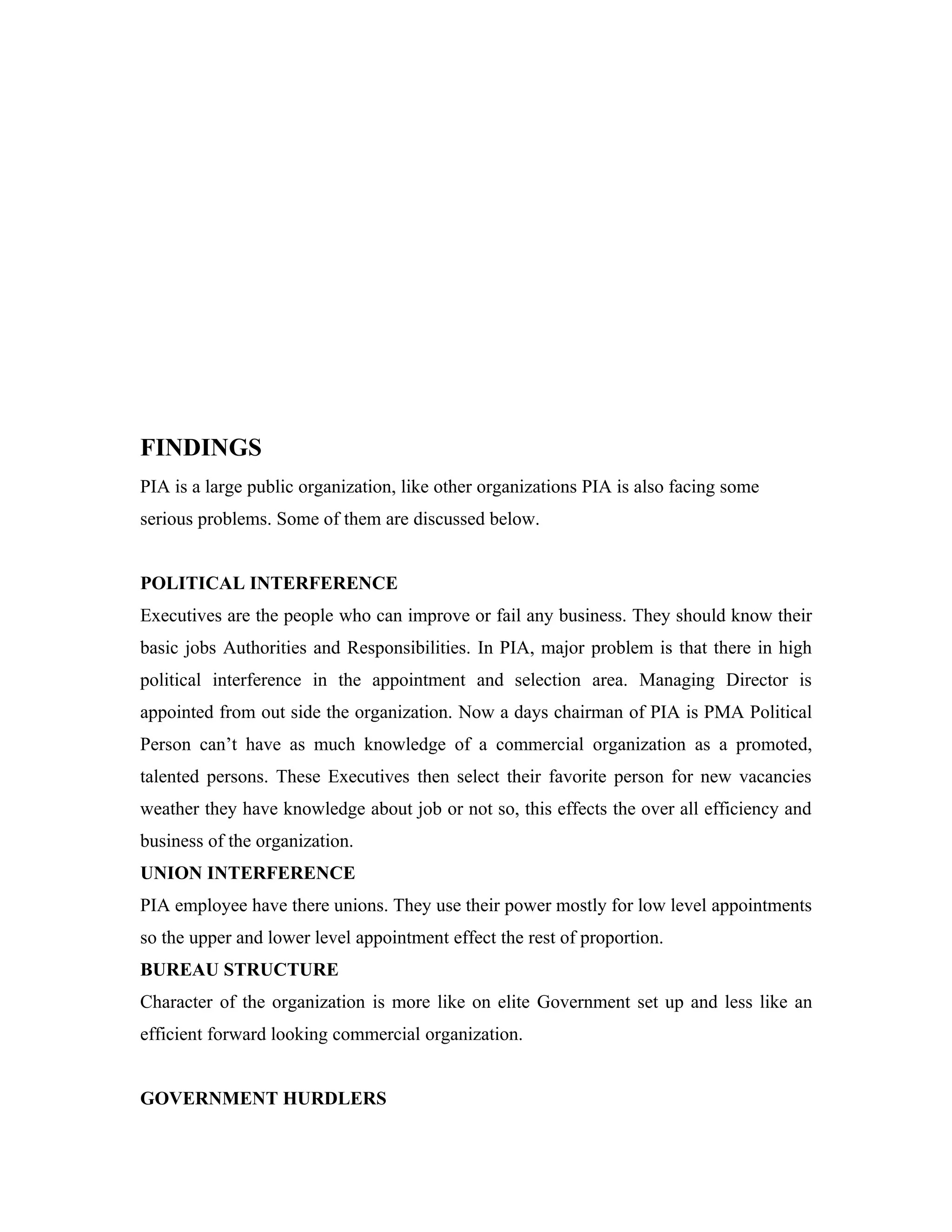 FINDINGS
PIA is a large public organization, like other organizations PIA is also facing some
serious problems. Some of them are discussed below.


POLITICAL INTERFERENCE
Executives are the people who can improve or fail any business. They should know their
basic jobs Authorities and Responsibilities. In PIA, major problem is that there in high
political interference in the appointment and selection area. Managing Director is
appointed from out side the organization. Now a days chairman of PIA is PMA Political
Person can’t have as much knowledge of a commercial organization as a promoted,
talented persons. These Executives then select their favorite person for new vacancies
weather they have knowledge about job or not so, this effects the over all efficiency and
business of the organization.
UNION INTERFERENCE
PIA employee have there unions. They use their power mostly for low level appointments
so the upper and lower level appointment effect the rest of proportion.
BUREAU STRUCTURE
Character of the organization is more like on elite Government set up and less like an
efficient forward looking commercial organization.


GOVERNMENT HURDLERS
 