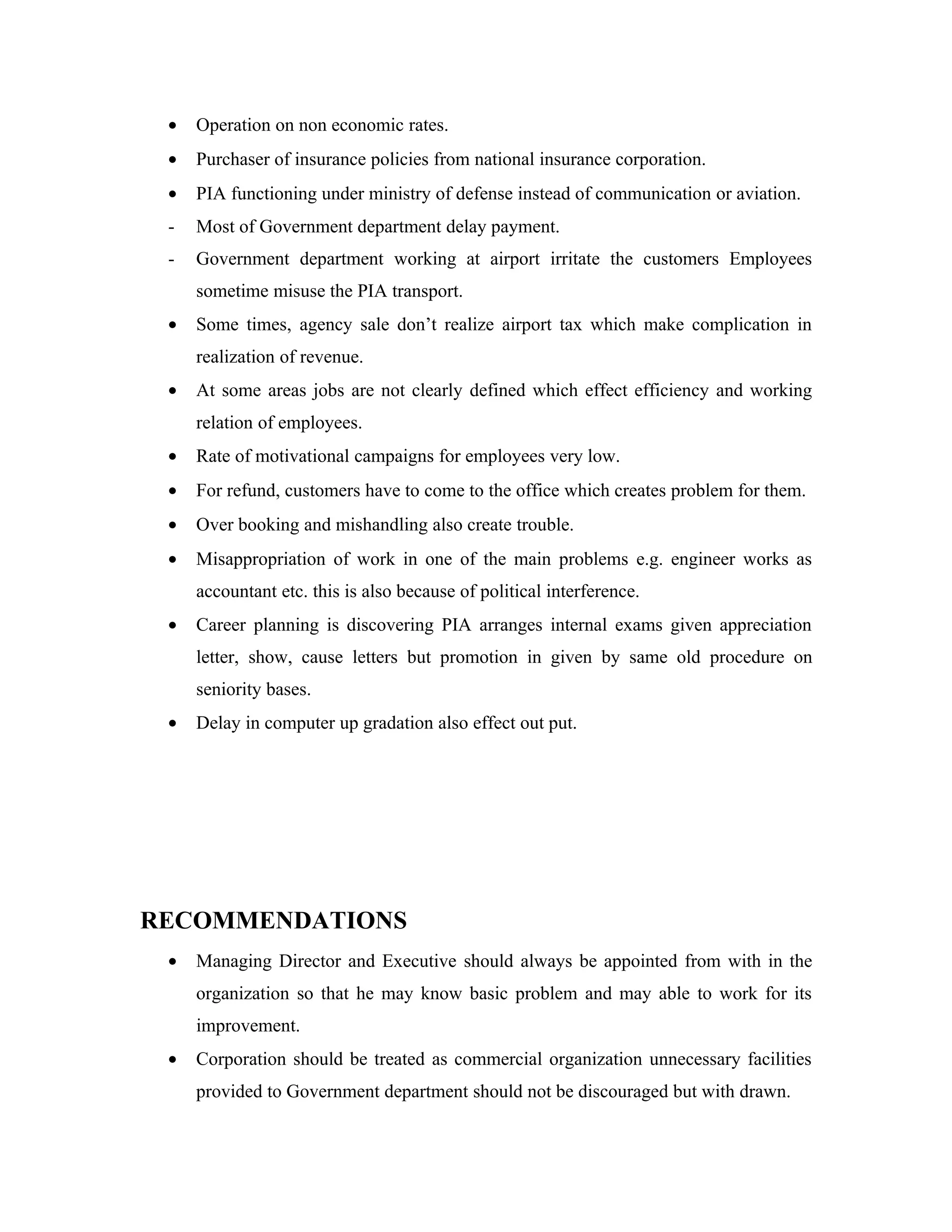 •   Operation on non economic rates.
 •   Purchaser of insurance policies from national insurance corporation.
 •   PIA functioning under ministry of defense instead of communication or aviation.
 -   Most of Government department delay payment.
 -   Government department working at airport irritate the customers Employees
     sometime misuse the PIA transport.
 •   Some times, agency sale don’t realize airport tax which make complication in
     realization of revenue.
 •   At some areas jobs are not clearly defined which effect efficiency and working
     relation of employees.
 •   Rate of motivational campaigns for employees very low.
 •   For refund, customers have to come to the office which creates problem for them.
 •   Over booking and mishandling also create trouble.
 •   Misappropriation of work in one of the main problems e.g. engineer works as
     accountant etc. this is also because of political interference.
 •   Career planning is discovering PIA arranges internal exams given appreciation
     letter, show, cause letters but promotion in given by same old procedure on
     seniority bases.
 •   Delay in computer up gradation also effect out put.




RECOMMENDATIONS
 •   Managing Director and Executive should always be appointed from with in the
     organization so that he may know basic problem and may able to work for its
     improvement.
 •   Corporation should be treated as commercial organization unnecessary facilities
     provided to Government department should not be discouraged but with drawn.
 