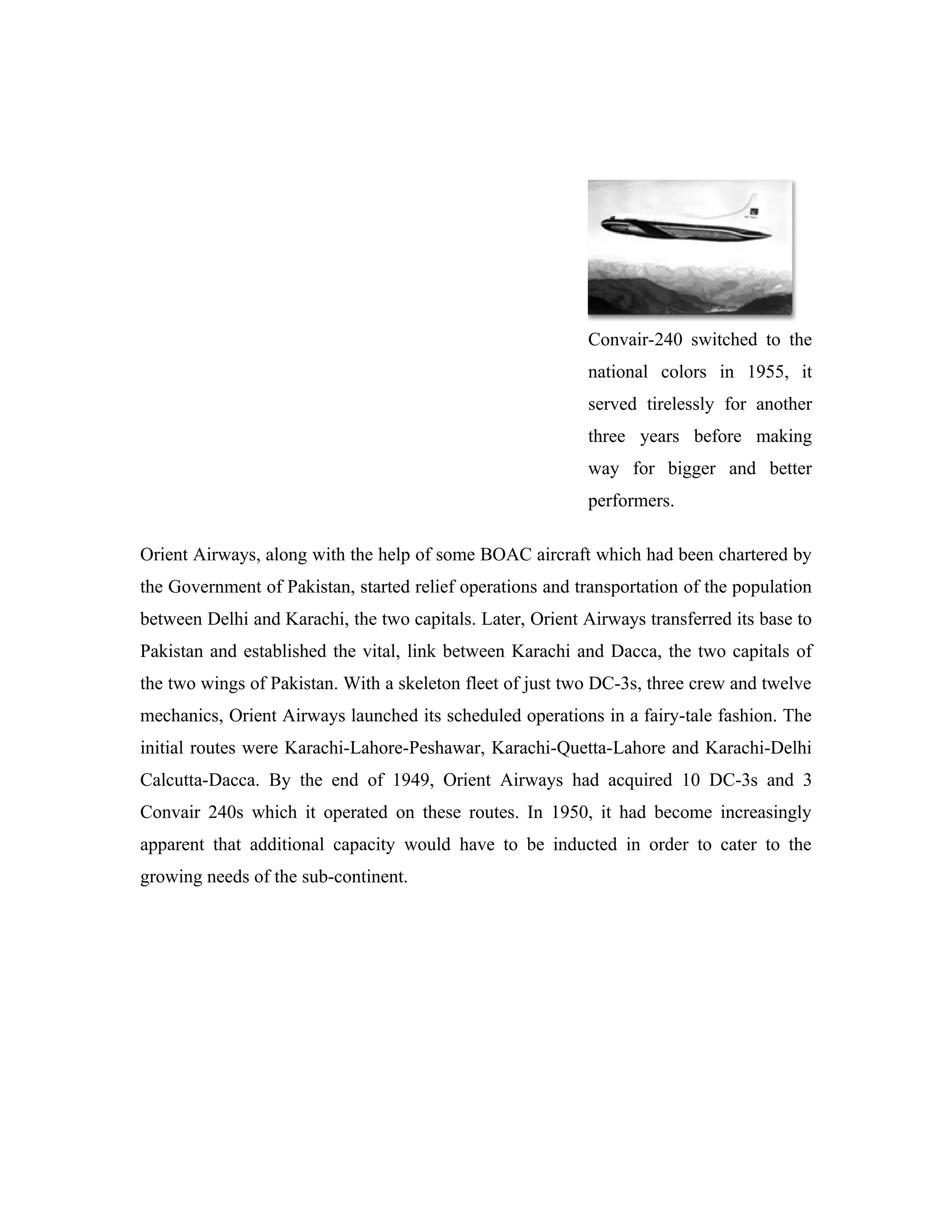 Convair-240 switched to the
                                                            national colors in 1955, it
                                                            served tirelessly for another
                                                            three years before making
                                                            way for bigger and better
                                                            performers.

Orient Airways, along with the help of some BOAC aircraft which had been chartered by
the Government of Pakistan, started relief operations and transportation of the population
between Delhi and Karachi, the two capitals. Later, Orient Airways transferred its base to
Pakistan and established the vital, link between Karachi and Dacca, the two capitals of
the two wings of Pakistan. With a skeleton fleet of just two DC-3s, three crew and twelve
mechanics, Orient Airways launched its scheduled operations in a fairy-tale fashion. The
initial routes were Karachi-Lahore-Peshawar, Karachi-Quetta-Lahore and Karachi-Delhi
Calcutta-Dacca. By the end of 1949, Orient Airways had acquired 10 DC-3s and 3
Convair 240s which it operated on these routes. In 1950, it had become increasingly
apparent that additional capacity would have to be inducted in order to cater to the
growing needs of the sub-continent.
 