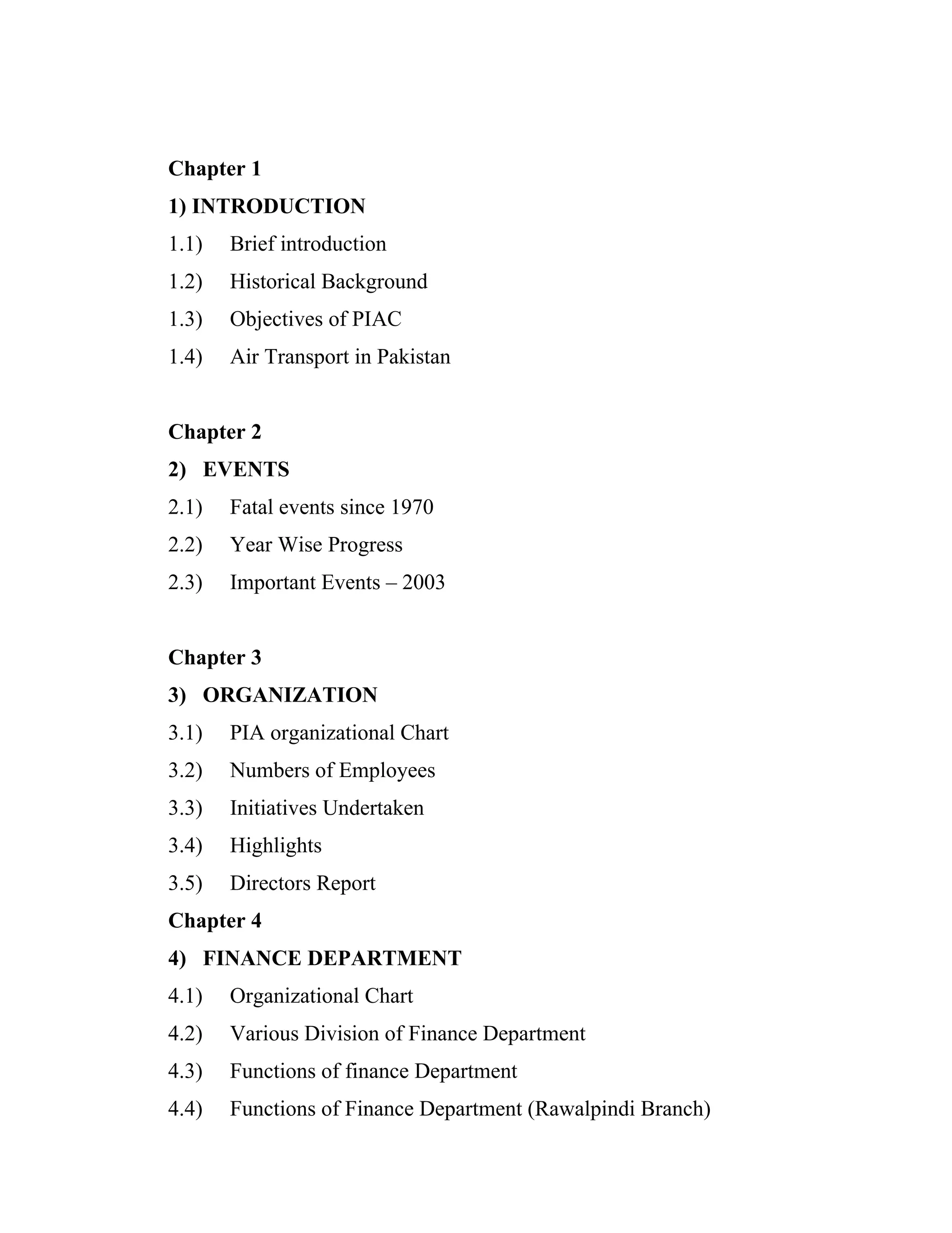 Chapter 1
1) INTRODUCTION
1.1)   Brief introduction
1.2)   Historical Background
1.3)   Objectives of PIAC
1.4)   Air Transport in Pakistan


Chapter 2
2) EVENTS
2.1)   Fatal events since 1970
2.2)   Year Wise Progress
2.3)   Important Events – 2003


Chapter 3
3) ORGANIZATION
3.1)   PIA organizational Chart
3.2)   Numbers of Employees
3.3)   Initiatives Undertaken
3.4)   Highlights
3.5)   Directors Report
Chapter 4
4) FINANCE DEPARTMENT
4.1)   Organizational Chart
4.2)   Various Division of Finance Department
4.3)   Functions of finance Department
4.4)   Functions of Finance Department (Rawalpindi Branch)
 