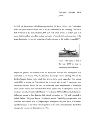 Helicopter Sikorsky S61N
                                                              joined




In 1959, the Government of Pakistan appointed an Air Force Officer, Air Commodore
Nur Khan (who later rose to the rank of Air Vice Marshal) as the Managing Director of
PIA. With him at the helm of affairs, PIA took such a turn around in a short span of 6
years, that the airline gained the stature and status of one of the frontline carriers of the
world. In aviation circles, this period has often been termed as the "golden years of PIA".




                                                              Twin - Otter came to PIA in
                                                              the year 1970 to help to
                                                              improve the short distance.

Expansion, growth, development were the key-words that the new management was
committed to. In March 1960, PIA launched its first jet service (Boeing 707) on the
London-Karachi-Dacca, route which later proved to be most successful. This service
enabled PIA to become the first Asian Airline to operate a jet aircraft. A train-blazer, this
success set the trend for PIA. In 1961, the airline took on the awesome task of initiating a
cross-Atlantic service from Karachi to New York. By this time, PIA had placed orders for
more new aircraft, which included Fokker F-27s, Boeing 720Bs and Sikorsky helicopters.
Helicopter service in East Pakistan had gained momentum by 1962 and expanded to
include Sylhet, Chittagong, Dacca, Comilla and Ishurdi. PIA's helicopter operations on a
scheduled basis carried over 70,000 passengers during their first year. It was, at that time,
regarded as equal to any other similar operation in the world. Unfortunately, due to two
mishaps, the service was discontinued in 1966.
 