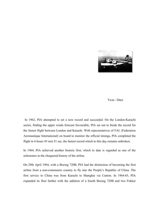 Twin - Otter




 In 1962, PIA attempted to set a new record and succeeded. On the London-Karachi
sector, finding the upper winds forecast favourable, PIA set out to break the record for
the fastest flight between London and Karachi. With representatives of FAI. (Federation
Aeronautique International) on board to monitor the official timings, PIA completed the
flight in 6 hours 43 min 51 sec, the fastest record which to this day remains unbroken.

In 1964, PIA achieved another historic first, which to date is regarded as one of the
milestones in the chequered history of the airline.

On 29th April 1964, with a Boeing 720B, PIA had the distinction of becoming the first
airline from a non-communist country to fly into the People’s Republic of China. The
first service to China was from Karachi to Shanghai via Canton. In 1964-65, PIA
expanded its fleet further with the addition of a fourth Boeing 720B and two Fokker
 