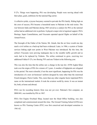 F-27s. Things were happening, PIA was developing. People were moving ahead with
their plans, goals, ambitions for the national flag carrier.

A collective pride, a joyous buoyancy seemed to pervade the PIA family. Riding high on
the crest of success, PIA became a household name in Pakistan in the mid sixties. The
war between India and Pakistan during 1965 served as a catalyst for PIA as the national
airline had an additional role to perform. It played a major role in logistical support. PIA's
Boeings, Super Constellations, and Viscounts operated special flights on behalf of the
Armed Forces.

The foresight of the Father of the Nation, Mr. Jinnah, that the air force would one day
need a civil airline as a back-up had been evidenced. Later, in 1966, a system of feeder
services linking eight new points in West Pakistan was introduced. By this time, the
airline's Viscounts were proving inadequate due to the sizeable traffic growth and as
such, had to be replaced by Tridents. The airline continued to grow, receiving two
additional Fokker F-27s, two Boeing 707s and one Trident in the following year.

This was also the time that the airline saw a change in the top slot. AVM Asghar Khan
took over the reigns of PIA for a tenure of 3 years. A number of highpoints are relegated
to this period. The most colourful, if not the most significant, happening for PIA was the
introduction of a new air-hostesses' uniform designed by none other than the renowned
French designer, Pierre Cardin. This, more than any other singular factor imprinted PIA's
name on the international market. It took the aviation world by storm. It was an instant
hit, both, at home and abroad.

PIA's run for recording historic firsts was not yet over. Pakistan's first computer, an
IBM1401, was installed by PIA in 1967.

PIA's first Engine Overhaul Shop, located near the Head Office building, was also
completed and commissioned around this time. The Ground Training School (GTS) now
known as PIA Training Centre (PTC) was first conceived and developed sometime in
1961-62.
 