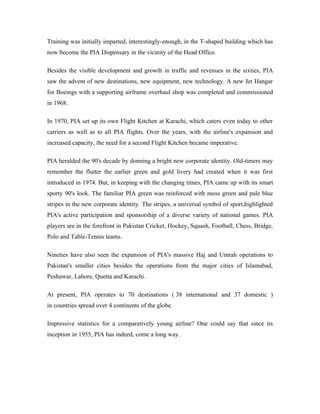 Training was initially imparted, interestingly-enough, in the T-shaped building which has
now become the PIA Dispensary in the vicinity of the Head Office.

Besides the visible development and growth in traffic and revenues in the sixties, PIA
saw the advent of new destinations, new equipment, new technology. A new Jet Hangar
for Boeings with a supporting airframe overhaul shop was completed and commissioned
in 1968.

In 1970, PIA set up its own Flight Kitchen at Karachi, which caters even today to other
carriers as well as to all PIA flights. Over the years, with the airline's expansion and
increased capacity, the need for a second Flight Kitchen became imperative.

PIA heralded the 90's decade by donning a bright new corporate identity. Old-timers may
remember the flutter the earlier green and gold livery had created when it was first
introduced in 1974. But, in keeping with the changing times, PIA came up with its smart
sporty 90's look. The familiar PIA green was reinforced with moss green and pale blue
stripes in the new corporate identity. The stripes, a universal symbol of sport,highlighted
PIA's active participation and sponsorship of a diverse variety of national games. PIA
players are in the forefront in Pakistan Cricket, Hockey, Squash, Football, Chess, Bridge,
Polo and Table-Tennis teams.

Nineties have also seen the expansion of PIA's massive Haj and Umrah operations to
Pakistan's smaller cities besides the operations from the major cities of Islamabad,
Peshawar, Lahore, Quetta and Karachi.

At present, PIA operates to 70 destinations ( 38 international and 37 domestic )
in countries spread over 4 continents of the globe.

Impressive statistics for a comparatively young airline? One could say that since its
inception in 1955, PIA has indeed, come a long way.
 