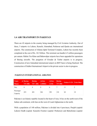 1.4 AIR TRANSPORT IN PAKISTAN

There are 42 airports in the country being managed by Civil Aviation Authority. Out of
these, 5 airports viz Lahore, Karachi, Islamabad, Peshawar and Quetta are international
airports. The construction of Allama Iqbal Terminal Complex, Lahore has recently been
completed at the cost of Rs. 10.3 billion. This terminal can handle 6.5 million passengers
per annum. Rahim Yar Khan and Bahawalpur airports have been upgraded for operations
of Boeing aircrafts. The purgation of Gwadar & Turbat airports is in progress.
Construction of new Islamabad international airport on BOT basis is being finalized. The
construction of Sialkot International Airport in the private sector is also in progress.



PAKISTAN INTERNATIONAL AIRLINES


Types       of Boeing    Boeing      Airbus     Airbus    Boeing
                                                                     Fokker F-27s Twin Otter
Planes        747-300s   747– 200s   A300B4s    A310s     737-300s

Nos.          6          4           8          6         7          11           2

Passenger
              433        401         246        190       124        44           18
Capacity


Pakistan is an Islamic republic located in the heart of Asia. It lies on the north-west of the
Indian sub-continent, with Iran on the west of it and Afghanistan in the north.

With a population of 140 million, Pakistan is divided into 4 provinces, Punjab (capital:
Lahore) Sindh (capital: Karachi) Frontier (capital: Peshawar) and Balochistan (capital:
 