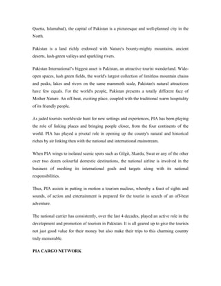 Quetta, Islamabad), the capital of Pakistan is a picturesque and well-planned city in the
North.

Pakistan is a land richly endowed with Nature's bounty-mighty mountains, ancient
deserts, lush-green valleys and sparkling rivers.

Pakistan International’s biggest asset is Pakistan, an attractive tourist wonderland. Wide-
open spaces, lush green fields, the world's largest collection of limitless mountain chains
and peaks, lakes and rivers on the same mammoth scale, Pakistan's natural attractions
have few equals. For the world's people, Pakistan presents a totally different face of
Mother Nature. An off-beat, exciting place, coupled with the traditional warm hospitality
of its friendly people.

As jaded tourists worldwide hunt for new settings and experiences, PIA has been playing
the role of linking places and bringing people closer, from the four continents of the
world. PIA has played a pivotal role in opening up the county's natural and historical
riches by air linking then with the national and international mainstream.

When PIA wings to isolated scenic spots such as Gilgit, Skardu, Swat or any of the other
over two dozen colourful domestic destinations, the national airline is involved in the
business of meshing its international goals and targets along with its national
responsibilities.

Thus, PIA assists in putting in motion a tourism nucleus, whereby a feast of sights and
sounds, of action and entertainment is prepared for the tourist in search of an off-beat
adventure.

The national carrier has consistently, over the last 4 decades, played an active role in the
development and promotion of tourism in Pakistan. It is all geared up to give the tourists
not just good value for their money but also make their trips to this charming country
truly memorable.

PIA CARGO NETWORK
 