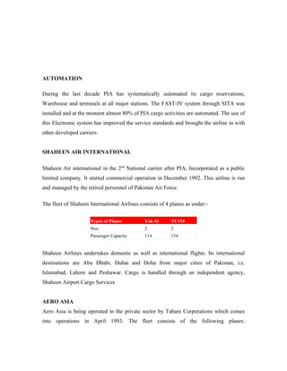 AUTOMATION

During the last decade PIA has systematically automated its cargo reservations,
Warehouse and terminals at all major stations. The FAST-IV system through SITA was
installed and at the moment almost 80% of PIA cargo activities are automated. The use of
this Electronic system has improved the service standards and brought the airline in with
other developed carriers.


SHAHEEN AIR INTERNATIONAL

Shaheen Air international in the 2nd National carrier after PIA, Incorporated as a public
limited company. It started commercial operation in December 1992. This airline is run
and managed by the retired personnel of Pakistan Air Force.

The fleet of Shaheen International Airlines consists of 4 planes as under:-


                     Types of Planes          Yak 42      TU154
                     Nos.                     2           2
                     Passenger Capacity       114         154


Shaheen Airlines undertakes domestic as well as international flights. Its international
destinations are Abu Dhabi, Dubai and Doha from major cities of Pakistan, i.e.
Islamabad, Lahore and Peshawar. Cargo is handled through an independent agency,
Shaheen Airport Cargo Services


AERO ASIA
Aero Asia is being operated in the private sector by Tabani Corporations which comes
into operations in April 1993. The fleet consists of the following planes:
 