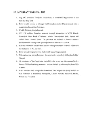 2.3 IMPORTANT EVENTS – 2003

  1. Hajj 2003 operations completed successfully. In all 110,000 Hajjis carried to and
     from the Holy land.
  2. Twice weekly service to Chicago via Birmingham in the UK re-instated after a
     suspension of more than five years.
  3. Weekly flights to Mashad started.
  4. US$ 150 million financing arranged through consortium of CITI Islamic
     Investment Bank, Bank of Bahrain, Islamic Development Bank, Jeddah and
     United Bank Limited Dubai. The proceeds are utilized to finance advance
     payments to the Boeing USA against purchase of three B-777-200ER.
  5. PIA and Standard Chartered bank entered into agreement for co-brand credit card
     for the benefit of PIA travelers.
  6. Twice a week freighter service started with leased Cargo aircraft.
  7. PIA engineering received contract for repair and overhaul of Sri Lankan Fokker
     Aircraft.
  8. All employees of the Corporation given 20% raise in pay and allowances effective
     January 2003 and existing pensioners increase in their pension ranging from 20%
     to 400%.
  9. PIA Contract Center inaugurated in October 2003 to provide quality service to
     PIA customers at Islamabad, Rawalpindi, Lahore, Karachi, Peshawar, Quetta,
     Multan and Faislabad.
 