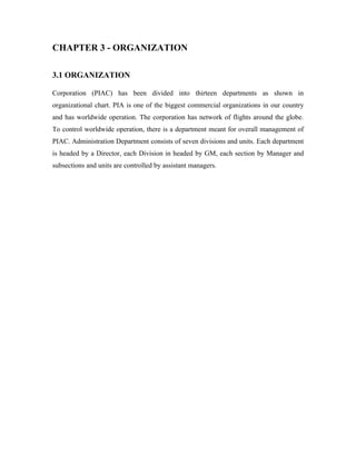 CHAPTER 3 - ORGANIZATION

3.1 ORGANIZATION

Corporation (PIAC) has been divided into thirteen departments as shown in
organizational chart. PIA is one of the biggest commercial organizations in our country
and has worldwide operation. The corporation has network of flights around the globe.
To control worldwide operation, there is a department meant for overall management of
PIAC. Administration Department consists of seven divisions and units. Each department
is headed by a Director, each Division in headed by GM, each section by Manager and
subsections and units are controlled by assistant managers.
 