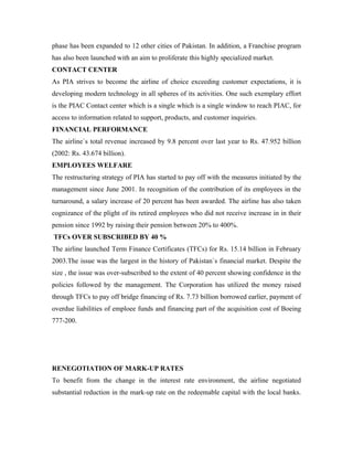 phase has been expanded to 12 other cities of Pakistan. In addition, a Franchise program
has also been launched with an aim to proliferate this highly specialized market.
CONTACT CENTER
As PIA strives to become the airline of choice exceeding customer expectations, it is
developing modern technology in all spheres of its activities. One such exemplary effort
is the PIAC Contact center which is a single which is a single window to reach PIAC, for
access to information related to support, products, and customer inquiries.
FINANCIAL PERFORMANCE
The airline`s total revenue increased by 9.8 percent over last year to Rs. 47.952 billion
(2002: Rs. 43.674 billion).
EMPLOYEES WELFARE
The restructuring strategy of PIA has started to pay off with the measures initiated by the
management since June 2001. In recognition of the contribution of its employees in the
turnaround, a salary increase of 20 percent has been awarded. The airline has also taken
cognizance of the plight of its retired employees who did not receive increase in in their
pension since 1992 by raising their pension between 20% to 400%.
TFCs OVER SUBSCRIBED BY 40 %
The airline launched Term Finance Certificates (TFCs) for Rs. 15.14 billion in February
2003.The issue was the largest in the history of Pakistan`s financial market. Despite the
size , the issue was over-subscribed to the extent of 40 percent showing confidence in the
policies followed by the management. The Corporation has utilized the money raised
through TFCs to pay off bridge financing of Rs. 7.73 billion borrowed earlier, payment of
overdue liabilities of emploee funds and financing part of the acquisition cost of Boeing
777-200.




RENEGOTIATION OF MARK-UP RATES
To benefit from the change in the interest rate environment, the airline negotiated
substantial reduction in the mark-up rate on the redeemable capital with the local banks.
 