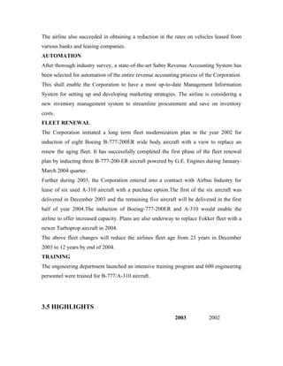 The airline also succeeded in obtaining a reduction in the rates on vehicles leased from
various banks and leasing companies.
AUTOMATION
After thorough industry survey, a state-of-the-art Sabre Revenue Accounting System has
been selected for automation of the entire revenue accounting process of the Corporation.
This shall enable the Corporation to have a most up-to-date Management Information
System for setting up and developing marketing strategies. The airline is considering a
new inventory management system to streamline procurement and save on inventory
costs.
FLEET RENEWAL
The Corporation initiated a long term fleet modernization plan in the year 2002 for
induction of eight Boeing B-777-200ER wide body aircraft with a view to replace an
renew the aging fleet. It has successfully completed the first phase of the fleet renewal
plan by inducting three B-777-200-ER aircraft powered by G.E. Engines during January-
March 2004 quarter.
Further during 2003, the Corporation entered into a contract with Airbus Industry for
lease of six used A-310 aircraft with a purchase option.The first of the six aircraft was
delivered in December 2003 and the remaining five aircraft will be delivered in the first
half of year 2004.The induction of Boeing-777-200ER and A-310 would enable the
airline to offer increased capacity. Plans are also underway to replace Fokker fleet with a
newer Turboprop aircraft in 2004.
The above fleet changes will reduce the airlines fleet age from 23 years in December
2003 to 12 years by end of 2004.
TRAINING
The engineering department launched an intensive training program and 600 engineering
personnel were trained for B-777/A-310 aircraft.




3.5 HIGHLIGHTS
                                                            2003            2002
 