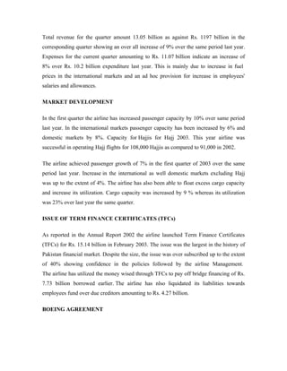 Total revenue for the quarter amount 13.05 billion as against Rs. 1197 billion in the
corresponding quarter showing an over all increase of 9% over the same period last year.
Expenses for the current quarter amounting to Rs. 11.07 billion indicate an increase of
8% over Rs. 10.2 billion expenditure last year. This is mainly due to increase in fuel
prices in the international markets and an ad hoc provision for increase in employees'
salaries and allowances.

MARKET DEVELOPMENT

In the first quarter the airline has increased passenger capacity by 10% over same period
last year. In the international markets passenger capacity has been increased by 6% and
domestic markets by 8%. Capacity for Hajjis for Hajj 2003. This year airline was
successful in operating Hajj flights for 108,000 Hajjis as compared to 91,000 in 2002.

The airline achieved passenger growth of 7% in the first quarter of 2003 over the same
period last year. Increase in the international as well domestic markets excluding Hajj
was up to the extent of 4%. The airline has also been able to float excess cargo capacity
and increase its utilization. Cargo capacity was increased by 9 % whereas its utilization
was 23% over last year the same quarter.

ISSUE OF TERM FINANCE CERTIFICATES (TFCs)

As reported in the Annual Report 2002 the airline launched Term Finance Certificates
(TFCs) for Rs. 15.14 billion in February 2003. The issue was the largest in the history of
Pakistan financial market. Despite the size, the issue was over subscribed up to the extent
of 40% showing confidence in the policies followed by the airline Management.
The airline has utilized the money wised through TFCs to pay off bridge financing of Rs.
7.73 billion borrowed earlier. The airline has nlso liquidated its liabilities towards
employees fund over due creditors amounting to Rs. 4.27 billion.

BOEING AGREEMENT
 