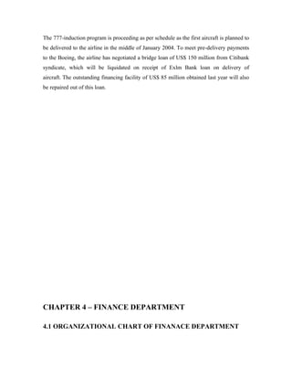 The 777-induction program is proceeding as per schedule as the first aircraft is planned to
be delivered to the airline in the middle of January 2004. To meet pre-delivery payments
to the Boeing, the airline has negotiated a bridge loan of US$ 150 million from Citibank
syndicate, which will be liquidated on receipt of Exlm Bank loan on delivery of
aircraft. The outstanding financing facility of US$ 85 million obtained last year will also
be repaired out of this loan.




CHAPTER 4 – FINANCE DEPARTMENT

4.1 ORGANIZATIONAL CHART OF FINANACE DEPARTMENT
 