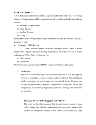 REVENUE DIVISION:
Airline Sells space and services and these are measured in terms of money. The revenue
in terms of money is controlled by revenue division. It is further subdivided into different
sections:
     a) Passenger (PAX) Revenue
     b) Cargo Revenue
     c) Interline Revenue
     d) Pricing
For each type of the revenue stream there is an independent unit. So Revenue Division is
discussed in units:
a.    Passenger (PAX) Revenue
        (1)       Sales: Revenue function starts from printing of tickets. Tickets of airline
contains few coupons with jacket (bearing instruction on it). Tickets are sold at station
and at agents’ offices. Sales of tickets may be:
     a) Direct sale or
     b) Indirect sale
Direct sales mean sales at stations of PIAC, whereas indirect sales is by agents.


     (a) Direct Sales:
            There are 46 locations for direct sales all over the network of PIA. Two types of
            ticketing is practiced i.e. manual ticketing and auto ticketing. Manual ticketing
            involves procedures of pencil paper work on printed tickets. Whereas auto
            ticketing involves advance system of computerized ticketing and on the spot
            computerized ticket printing. Regarding direct sales following four documents
            are important:




            I. Passenger Revenue/Extra Baggage Carrier Ticket:
                The ticket has four/three coupons. First is audit coupon, second is issue
                office coupon, third flight/lift coupon and fourth the revenue coupon. Flight
                coupons are arranged for one/two or four sectors. Audit coupon and flight
 