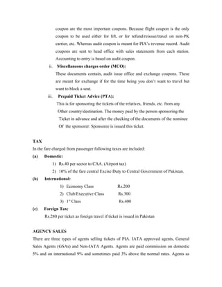 coupon are the most important coupons. Because flight coupon is the only
               coupon to be used either for lift, or for refund/reissue/travel on non-PK
               carrier, etc. Whereas audit coupon is meant for PIA’s revenue record. Audit
               coupons are sent to head office with sales statements from each station.
               Accounting to entry is based on audit coupon.
         ii.   Miscellaneous charges order (MCO):
               These documents contain, audit issue office and exchange coupons. These
               are meant for exchange if for the time being you don’t want to travel but
               want to block a seat.
        iii.    Prepaid Ticket Advice (PTA):
               This is for sponsoring the tickets of the relatives, friends, etc. from any
                Other country/destination. The money paid by the person sponsoring the
                Ticket in advance and after the checking of the documents of the nominee
                Of the sponsorer. Sponsoree is issued this ticket.


TAX
In the fare charged from passenger following taxes are included:
(a)   Domestic:
           1) Rs.40 per sector to CAA. (Airport tax)
           2) 10% of the fare central Excise Duty to Central Government of Pakistan.
(b)   International:
                 1) Economy Class                   Rs.200
                 2) Club/Executive Class            Rs.300
                 3) 1st Class                       Rs.400
(c)   Foreign Tax:
      Rs.280 per ticket as foreign travel if ticket is issued in Pakistan


AGENCY SALES
There are three types of agents selling tickets of PIA. IATA approved agents, General
Sales Agents (GSAs) and Non-IATA Agents. Agents are paid commission on domestic
5% and on international 9% and sometimes paid 3% above the normal rates. Agents as
 