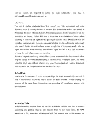 well as stations are required to submit the sales statements. These may be
daily/weekly/monthly as the case may be.


Life Unit:
This unit is further subdivided into “life control” and “life automation” sub units.
Domestic ticket is directly treated as revenue but international tickets are treated as
“Unearned Revenue” which is liability. Unearned revenue is treated as earned when the
passengers are actually lifted. Lift unit is concerned with checking of flight tickets
according to schedules of flights for the passengers actually lifted. Domestic tickets are
treated as revenue directly because experience tells that people on domestic routes rarely
miss travel. But to international due to non completion of document people miss the
flights and refunds occur unusually. International flights are 20% to 30% over booked for
covering the seats of passengers not traveling.
Domestic coupons are directly recorded in accounts by sales unit but international tickets
coupons are fed in computer for matching of list with lifted passengers record. No matter
when the ticket was sold and where it was sold. This unit gets all required documents
from sales unit and that gets these from stations concerned.


Refund Unit:
Persons who do not report 72 hours before the flight the seat is automatically canceled. In
case of international tickets the unused tickets are fully refunded. Jacket covering the
coupons of the ticket bears instructions and procedure of cancellation charges with
specified rates.




Accounting Units:
Disks/information received from all stations, sometimes enables this unit to monitor
accounting and prepare floppies and transmit them to the main frame. In PIAC
accounting is fully automated and computerized. Few stations have on line systems too
 