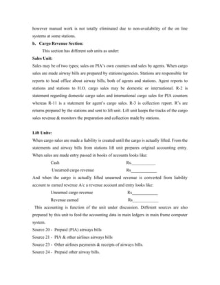 however manual work is not totally eliminated due to non-availability of the on line
systems at some stations.
b. Cargo Revenue Section:
     This section has different sub units as under:
Sales Unit:
Sales may be of two types; sales on PIA’s own counters and sales by agents. When cargo
sales are made airway bills are prepared by stations/agencies. Stations are responsible for
reports to head office about airway bills, both of agents and stations. Agent reports to
stations and stations to H.O. cargo sales may be domestic or international. R-2 is
statement regarding domestic cargo sales and international cargo sales for PIA counters
whereas R-11 is a statement for agent’s cargo sales. R-3 is collection report. R’s are
returns prepared by the stations and sent to lift unit. Lift unit keeps the tracks of the cargo
sales revenue & monitors the preparation and collection made by stations.


Lift Units:
When cargo sales are made a liability is created until the cargo is actually lifted. From the
statements and airway bills from stations lift unit prepares original accounting entry.
When sales are made entry passed in books of accounts looks like:
           Cash                                          Rs.___________
              Unearned cargo revenue                     Rs____________
And when the cargo is actually lifted unearned revenue is converted from liability
account to earned revenue A/c a revenue account and entry looks like:
           Unearned cargo revenue                         Rs____________
           Revenue earned                                 Rs____________
 This accounting is function of the unit under discussion. Different sources are also
prepared by this unit to feed the accounting data in main ledgers in main frame computer
system.
Source 20 - Prepaid (PIA) airways bills
Source 21 - PIA & other airlines airways bills
Source 23 - Other airlines payments & receipts of airways bills.
Source 24 - Prepaid other airway bills.
 