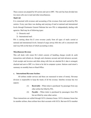 These sources are prepaid by lift section and sent to DPC. This unit has been divided into
two more cells one in mail and other miscellaneous.
Mail Cell
It is concerned with revenues and accounting of the revenues from mail carried by PIA
carriers. Every year there was dealing and carrying of mail at national and international
levels through Postmaster General Pakistan but now PIA is independently dealing with
agencies. Mail may be of following types:
     1) Domestic mail
     2) International mail.
PIA is earning about Rs.12 crore revenue yearly from all types of mails carried at
national and international levels. Instead of cargo airway bills this cell is concerned with
mail way bills on the basis of which accounting is done.


Miscellaneous Revenue
This cell deals with return R-4 which consists of handling charges (credit & cash)
transactions and refunds etc. through cash clearance account and total advances account.
Cash receipts and invoices and disks along with lists are attached R-4. data is arranged,
checked and sent to DPC in a form to be fed in computer system. Stations send return’s
summary on monthly basis to Head Office.


c.   International Revenue Section:
       All airlines render services and these are measured in terms of money. Revenue
division is responsible to keep the tracks of all the revenue. Interline revenue has two
aspects:
                   (1)    Receivable – When ticket is purchased by passenger from any
                          other airline but lifted by PIA.
                   (2)    Payable – When ticket is purchased by passengers from PIA
                          but are lifted by some other carrier.
These transactions are settled through IATA clearance house. IATA clearance house has
its member airlines, these airlines have their accounts with IATA. But non-IATA member
 
