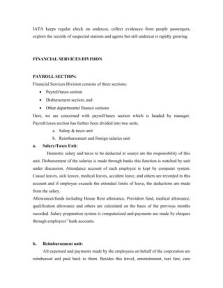 IATA keeps regular check on undercut, collect evidences from people passengers,
explore the records of suspected stations and agents but still undercut is rapidly growing.




FINANCIAL SERVICES DIVISION



PAYROLL SECTION:
Financial Services Division consists of three sections:
     •    Payroll/taxes section
     •    Disbursement section; and
     •    Other departmental finance sections
Here, we are concerned with payroll/taxes section which is headed by manager.
Payroll/taxes section has further been divided into two units.
              a. Salary & taxes unit
              b. Reimbursement and foreign salaries unit
a.       Salary/Taxes Unit:
           Domestic salary and taxes to be deducted at source are the responsibility of this
unit. Disbursement of the salaries is made through banks this function is watched by unit
under discussion. Attendance account of each employee is kept by computer system.
Casual leaves, sick leaves, medical leaves, accident leave, and others are recorded in this
account and if employee exceeds the extended limits of leave, the deductions are made
from the salary.
Allowances/funds including House Rent allowance, Provident fund, medical allowance,
qualification allowance and others are calculated on the basis of the previous months
recorded. Salary preparation system is computerized and payments are made by cheques
through employees’ bank accounts.




b.       Reimbursement unit:
         All expensed and payments made by the employees on behalf of the corporation are
reimbursed and paid back to them. Besides this travel, entertainment, taxi fare, care
 