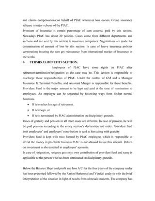 and claims compensations on behalf of PIAC whenever loss occurs. Group insurance
scheme is major scheme of the PIAC.
Premium of insurance is certain percentage of sum assured, paid by this section.
Nowadays PIAC has about 20 policies. Cases come from different departments and
sections and are sent by this section to insurance companies. Negotiations are made for
determination of amount of loss by this section. In case of heavy insurance policies
corporations insuring the sum get reinsurance from international market of insurance in
the world.
b.       TERMINAL BENEFITS SECTION:
                             Employees of PIAC have some rights on PIAC after
retirement/termination/resignation as the case may be. This section is responsible to
discharge those responsibilities of PIAC. Under the control of GM and a Manager
Insurance & Terminal Benefits, and Assistant Manger is responsible for these benefits.
Provident Fund is the major amount to be kept and paid at the time of termination to
employees. An employee can be separated by following ways from his/her normal
functions.
     •    If he reaches his age of retirement.
     •    If he resign, or
     •    If he is terminated by PIAC administration on disciplinary grounds.
Rules of gratuity and pension in all three cases are different. In case of pension, he will
be paid pension according to the salary section’s declaration and order. Provident fund
both employees’ and employers’ contribution is paid to him along with gratuity.
Provident fund is kept with trust formed by PIAC employees which is responsible to
invest the money in profitable business PIAC is not allowed to use this amount. Return
on investment is also credited to employees’ accounts.
In case of resignation, resignee gets only own contribution of provident fund and same is
applicable to the person who has been terminated on disciplinary grounds.


Below the Balance Sheet and profit and loss A/C for the four years of the company under
has been presented followed by the Ration Horizontal and Vertical analysis with the brief
interpretation of the situation in light of results from aforesaid students. The company has
 