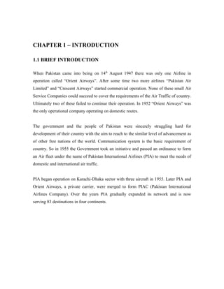 CHAPTER 1 – INTRODUCTION

1.1 BRIEF INTRODUCTION

When Pakistan came into being on 14th August 1947 there was only one Airline in
operation called “Orient Airways”. After some time two more airlines “Pakistan Air
Limited” and “Crescent Airways” started commercial operation. None of these small Air
Service Companies could succeed to cover the requirements of the Air Traffic of country.
Ultimately two of these failed to continue their operation. In 1952 “Orient Airways” was
the only operational company operating on domestic routes.


The government and the people of Pakistan were sincerely struggling hard for
development of their country with the aim to reach to the similar level of advancement as
of other free nations of the world. Communication system is the basic requirement of
country. So in 1955 the Government took an initiative and passed an ordinance to form
an Air fleet under the name of Pakistan International Airlines (PIA) to meet the needs of
domestic and international air traffic.


PIA began operation on Karachi-Dhaka sector with three aircraft in 1955. Later PIA and
Orient Airways, a private carrier, were merged to form PIAC (Pakistan International
Airlines Company). Over the years PIA gradually expanded its network and is now
serving 83 destinations in four continents.
 