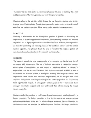 These activities are inter-related and inseparable because if there is no planning these will
not be any control. Therefore, planning and controlling move together.


Planning refers to the activities which bridge the gap from the starting point to the
terminal point. Planning in the finance department under review refers to the activities of
cash flow and budget preparation. These are the major activities in any department.


PLANNING
Planning is fundamental to the management process, a process of sensitizing an
organization to external opportunities and threats, of determining desirable and possible
objectives, and of deploying resources to match the objectives. Without planning there is
no basis for controlling for planning provides the foundation upon which the control
function operates. The planner should be able to visualize the proposed pattern of
activities individually and collectively, internally and externally.


BUDGETS
The budget is not only the most important plan of an enterprise, but also the basic link of
accounting with management. The use of budgets, particularly in connection with the
control phase of management, has been termed as “budgetary control”. A company’s
organization chart and its chart of accounts form the basic framework on which to build a
coordinated and efficient system of managerial planning and budgetary control. The
organization chart defines the functional responsibility for the budgets rests with
executive management, all managers are responsible for the preparation and execution of
their departmental budgets. If a budgetary control system is to be successful, these
managers must fully cooperate and must understand their role in making the budget
system successful.


Budget preceded the cash flow or cash budget. Budgeting process is usually directed by a
budget committee. The budget committee review, decide suggest and approve various
policy matters and then all the work is submitted to the Managing Director/Chairman for
final consideration and approval. In performing these functions, the budget committee
 
