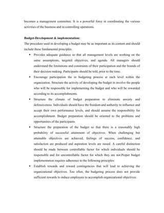 becomes a management committee. It is a powerful force in coordinating the various
activities of the business and in controlling operations.


Budget-Development & implementation:
The procedure used in developing a budget may be as important as its content and should
include these fundamental principles:
      Provides adequate guidance so that all management levels are working on the
       same assumptions, targeted objectives, and agenda. All managers should
       understand the limitations and constraints of their participation and the bounds of
       their decision making. Participants should be told, prior to the time.
      Encourage participation the in budgeting process at each level within the
       organization. Structure the activity of developing the budget in involve the people
       who will be responsible for implementing the budget and who will be rewarded
       according to its accomplishments.
      Structure the climate of budget preparation to eliminate anxiety and
       defensiveness. Individuals should have the freedom and authority to influence and
       accept their own performance levels, and should assume the responsibility for
       accomplishment. Budget preparation should be oriented to the problems and
       opportunities of the participants.
      Structure the preparation of the budget so that there is a reasonably high
       probability of successful attainment of objectives. When challenging but
       attainable objectives are achieved, feelings of success, confidence, and
       satisfaction are produced and aspiration levels are raised. A careful distinction
       should be made between controllable factor for which individuals should be
       responsible and for uncontrollable factor for which they are not.Proper budget
       implementation requires adherence to the following principles:
      Establish rewards and reward contingencies that will lead to achieving the
       organizational objectives. Too often, the budgeting process does not provide
       sufficient rewards to induce employees to accomplish organizational objectives.
 