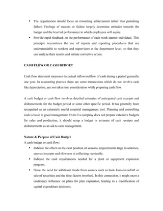    The organization should focus on rewarding achievement rather than punishing
       failure. Feelings of success or failure largely determine attitudes towards the
       budget and the level of performance to which employees will aspire.
      Provide rapid feedback on the performance of each work teamor individual. This
       principle necessitates the use of reports and reporting procedures that are
       understandable to workers and supervisors at the department level, so that they
       can analyze their results and initiate corrective action.


CASH FLOW OR CASH BUDGET


Cash flow statement measures the actual inflow/outflow of cash during a period generally
one year. In accounting practice there are some transactions which do not involve cash
like depreciation, are not taken into consideration while preparing cash flow.


A cash budget or cash flow involves detailed estimates of anticipated cash receipts and
disbursements for the budget period or some other specific period. It has generally been
recognized as an extremely useful essential management tool. Planning and controlling
cash is basic to good management. Even if a company does not prepare extensive budgets
for sales and production, it should setup a budget or estimate of cash receipts and
disbursements as an aid to cash management.


Nature & Purpose of Cash Budget
A cash budget or cash flow:
      Indicate the effect on the cash position of seasonal requirements large inventories,
       unusual receipts and slowness in collecting receivable.
      Indicate the cash requirements needed for a plant or equipment expansion
       program.
      Show the need for additional funds from sources such as bank loans/overdraft or
       sale of securities and the time factors involved. In this connection, it might exert a
       cautionary influence on plans for plan expansion, leading to a modification of
       capital expenditure decisions.
 