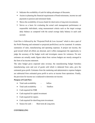   Indicates the availability of cash for taking advantages of discounts.
      Assists in planning the financial requirements of bond retirements, income tax and
       payments to pension and retirement funds.
      Shows the availability of excess funds for short-term or long term investments.
      Serves as a basic for evaluating the actual cash management performance or
       responsible individuals, using measurement criteria such as the target average
       daily balance as compared with the actual average daily balance in each cash
       account.


Cash flow is followed by the “Projected Profit & Loss Account” which is also a part of
the Profit Planning and estimated or projected profit/(loss) can be examined. It contains
summaries of sales, manufacturing and operating expenses. It project net income, the
goal toward which all efforts are directed, and it offers management the opportunity to
judge the accuracy of the budget work and investigate causes for variances. No new
estimates are actually made; figures taken from various budgets are merely arranged in
the form of an income statement.
The sales budget gives expected sales revenue; the manufacturing budget furnishes
manufacturing costs and cost of goods sold which is deducted from sales, give the
estimated gross profit. Estimates from the marketing and administrative expense budgets
are subtracted from estimated gross profit to arrive at income from operations. Finally,
the provision for income tax is deducted to determine net income.
Purpose of Cash Flow:
   •   Total cash availability        -      Inflow
   •   Total cash availability        -       Outflow
   •   Cash required for FMR
   •   Cash required for capital investment
   •   Cash required for repairs.
   •   Cash required for short/long term investment.
   •   Source for cash -         Short term & Long term.


CONTROLLING
 