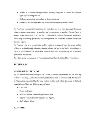 •   As PIA is a commercial organization, it is very important to control the different
       types of sales and purchase.
   •   Different accounting reports help in decision making.
   •   Periodical accounting reports are helpful indicating the profitable routes.


As PIAC is a commercial organization. Its main function is to carry passenger from one
place to another, one country to another, and one continent to another. Taking Cargo is
second major function of PIAC. As the PIA business is different from other businesses,
this is why accounting system and accounting reports are somewhat different from other
business reports.
As PIA is a very large organization and its business operates all over the world and its
offices as well as Finance offices are located all over the world that`s why it is difficult to
cover or to collaborate the whole PIA financial structure, so I limit my self to Finance
department Rawalpindi.
Now I am going to give detail of Finance department Rawalpindi and how it functions.


RECEIPT SIDE


A) REVENUE DEPARTMENT
As PIA’s main business is selling of Air Tickets. PIA has a very modern and fast working
system of ticketing. All the Reservations and ticket system is computerized. All the sales
at PIA counter are control by Revenue Section. All the cash sale is deposited in the bank
on daily basis. There are different types of sales
   •   Cash sales.
   •   Credit card sales.
   •   Sales to Defence Personnel against vouchers.
   •   Incentive tickets to different client and Agents.
   •   Staff rebated tickets


CASH SALES
 