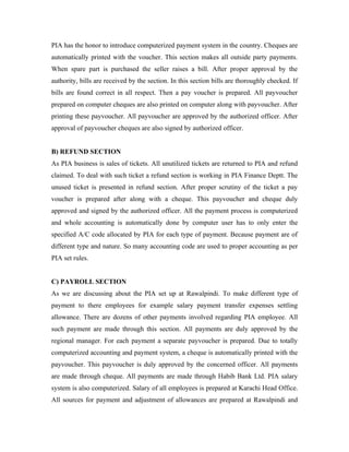 PIA has the honor to introduce computerized payment system in the country. Cheques are
automatically printed with the voucher. This section makes all outside party payments.
When spare part is purchased the seller raises a bill. After proper approval by the
authority, bills are received by the section. In this section bills are thoroughly checked. If
bills are found correct in all respect. Then a pay voucher is prepared. All payvoucher
prepared on computer cheques are also printed on computer along with payvoucher. After
printing these payvoucher. All payvoucher are approved by the authorized officer. After
approval of payvoucher cheques are also signed by authorized officer.


B) REFUND SECTION
As PIA business is sales of tickets. All unutilized tickets are returned to PIA and refund
claimed. To deal with such ticket a refund section is working in PIA Finance Deptt. The
unused ticket is presented in refund section. After proper scrutiny of the ticket a pay
voucher is prepared after along with a cheque. This payvoucher and cheque duly
approved and signed by the authorized officer. All the payment process is computerized
and whole accounting is automatically done by computer user has to only enter the
specified A/C code allocated by PIA for each type of payment. Because payment are of
different type and nature. So many accounting code are used to proper accounting as per
PIA set rules.


C) PAYROLL SECTION
As we are discussing about the PIA set up at Rawalpindi. To make different type of
payment to there employees for example salary payment transfer expenses settling
allowance. There are dozens of other payments involved regarding PIA employee. All
such payment are made through this section. All payments are duly approved by the
regional manager. For each payment a separate payvoucher is prepared. Due to totally
computerized accounting and payment system, a cheque is automatically printed with the
payvoucher. This payvoucher is duly approved by the concerned officer. All payments
are made through cheque. All payments are made through Habib Bank Ltd. PIA salary
system is also computerized. Salary of all employees is prepared at Karachi Head Office.
All sources for payment and adjustment of allowances are prepared at Rawalpindi and
 