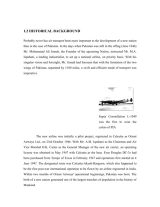 1.2 HISTORICAL BACKGROUND

Probably never has air transport been more important to the development of a new nation
than in the case of Pakistan. In the days when Pakistan was still in the offing (June 1946)
Mr. Mohammad Ali Jinnah, the Founder of the upcoming Nation, instructed Mr. M.A.
Ispahani, a leading industrialist, to set up a national airline, on priority basis. With his
singular vision and foresight, Mr. Jinnah had foreseen that with the formation of the two
wings of Pakistan, separated by 1100 miles, a swift and efficient mode of transport was
imperative.




                                                             Super Constellation L-1049
                                                             was the first to wear the
                                                             colors of PIA

           The new airline was initially a pilot project, registered in Calcutta as Orient
Airways Ltd., on 23rd October 1946. With Mr. A.M. Ispahani as the Chairman and Air
Vice Marshal O.K. Carter as the General Manager of the new air carrier, an operating
license was obtained in May 1947 with Calcutta as the base. Four Douglas DC-3s had
been purchased from Tempo of Texas in February 1947 and operations first started on 4
June 1947. The designated route was Calcutta-Akyab-Rangoon, which also happened to
be the first post-war international operation to be flown by an airline registered in India.
Within two months of Orient Airways' operational beginnings, Pakistan was born. The
birth of a new nation generated one of the largest transfers of population in the history of
Mankind.
 