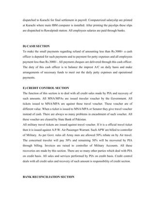 dispatched to Karachi for final settlement in payroll. Computerized salaryslip are printed
at Karachi where main IBM computer is installed. After printing the payslips these slips
are dispatched to Rawalpindi station. All employees salaries are paid through banks.




D) CASH SECTION
To make the small payments regarding refund of amounting less than Rs.3000/- a cash
officer is deputed for such payments and to payment for petty expenses and all employees
payment less than Rs.3000/-. All payment cheques are delivered through this cash officer.
The duty of this cash officer is to balance the imprest A/C on daily basis and make
arrangements of necessary funds to meet out the daily petty expenses and operational
payments.


E) CREDIT CONTROL SECTION
The function of this section is to deal with all credit sales made by PIA and recovery of
such amounts. All MNA/MPAs are issued traveler voucher by the Government. All
tickets issued to MNA/MPA are against these travel voucher. These voucher are of
different value. When a ticket is issued to MNA/MPA or Senator they give travel voucher
instead of cash. There are always so many problems in encashment of such voucher. All
these voucher are cleared by State Bank of Pakistan.
All military travel tickets are issued against travel voucher. If it is a official travel ticket
then it is issued against A.P.W. Air Passenger Warrant. Such APW are billed to controller
of Military. As per Govt. rules all Army men are allowed 50% rebate on by Air travel.
The concerned traveler will pay 50% and remaining 50% will be recovered by PIA
through billing. Invoices are raised to controller of Military Accounts. All these
recoveries are made by this section. There are so many other parties which deal with PIA
on credit basis. All sales and services performed by PIA on credit basis. Credit control
deals with all credit sales and recovery of such amount is responsibility of credit section.




BANK RECONCILIATION SECTION
 