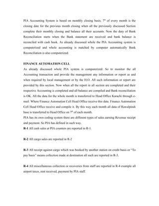 PIA Accounting System is based on monthly closing basis. 7th of every month is the
closing date for the previous month closing when all the previously discussed Section
complete their monthly closing and balance all their accounts. Now the duty of Bank
Reconciliation starts when the Bank statement are received and bank balance is
reconciled with cash book. As already discussed whole the PIA Accounting system is
computerized and whole accounting is matched by computer automatically Bank
Reconciliation is also computerized.


FINANCE AUTOMATION CELL
As already discussed whole PIA system is computerized. So to monitor the all
Accounting transaction and provide the management any information or report as and
when required by local management or by the H.O. All such information or report are
provided by this section. Now when all the report in all section are completed and their
respective Accounting is completed and all balance are compiled and Bank reconciliation
is OK. All the data for the whole month is transferred to Head Office Karachi through e-
mail. Where Finance Automation Cell Head Office receive this data. Finance Automation
Cell Head Office receive and compile it. By this way each month all data of Rawalpindi
base is transferred to Head Office on 7th of each month.
PIA has its own coding system there are different types of sales earning Revenue receipt
and payment. So PIA has defined in such way.
R-1 All cash sales at PIA counters are reported in R-1.


R-2 All cargo sales are reported in R-2


R-3 All receipt against cargo which was booked by another station on credit basis or “To
pay basis” means collection made at destination all such are reported in R-3.


R-4 All miscellaneous collection or recoveries from staff are reported in R-4 example all
airport taxes, rent received, payment by PIA staff.
 