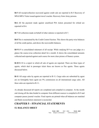 R-5 All receipt/collection recovered against credit sale are reported in R-5 Recovery of
MNA/MPA Ticket issued against travel voucher. Recovery from Army persons.


R-6 All the payment made against unutilized PIA tickets presented for refund are
reported in R-6.


R-7 All collection made on behalf of other stations is reported in R-7.


R-8 This is maintained by the Credit Control Section. This shows the party-wise balances
of all the credit parties, and shows the recoverable balances.


R-9 R-9 is consolidated statement of all receipt. While studying R-9 we can judge at a
glance the source-wise collection detail for a month. It shows the consolidated amounts
collected and reported against each source for more clear picture of finance system.


R-10 R-10 is a report in which all sale of agents are reported. There are three types of
agents, which deal in passenger ticket these are known as Pax agents. These agents
discussed below.


R-11 All cargo sales by agents are reported in R-11. Cargo sales are submitted by agent
are on fortnightly basis agent are 9% commission on all international cargo sales. All
these sales are reported in R-11.


As already discussed all reports are completed and compiled in computer. At the month
end closing all the data feeded in computer from different sources is compiled in R-9 and
computer passes journal voucher. Final reports are printed when all balances are matched
and Bank reconciliation statement is reconciled.

CHAPTER 5 – FINANCIAL STATEMENTS
5.1 BALANCE SHEET
                                                    MAR - 2003         DEC - 2002         MAR - 2003
                                             Note    (Rupees in thousand) -    (US$ in thousand)
 