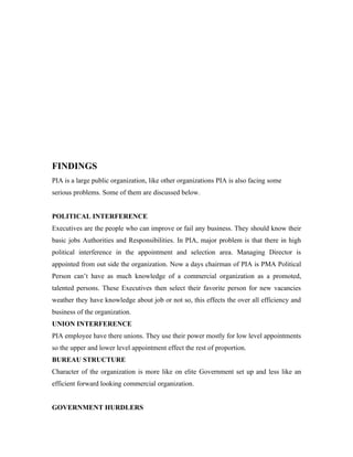 FINDINGS
PIA is a large public organization, like other organizations PIA is also facing some
serious problems. Some of them are discussed below.


POLITICAL INTERFERENCE
Executives are the people who can improve or fail any business. They should know their
basic jobs Authorities and Responsibilities. In PIA, major problem is that there in high
political interference in the appointment and selection area. Managing Director is
appointed from out side the organization. Now a days chairman of PIA is PMA Political
Person can’t have as much knowledge of a commercial organization as a promoted,
talented persons. These Executives then select their favorite person for new vacancies
weather they have knowledge about job or not so, this effects the over all efficiency and
business of the organization.
UNION INTERFERENCE
PIA employee have there unions. They use their power mostly for low level appointments
so the upper and lower level appointment effect the rest of proportion.
BUREAU STRUCTURE
Character of the organization is more like on elite Government set up and less like an
efficient forward looking commercial organization.


GOVERNMENT HURDLERS
 