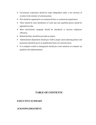 •   Government corporation should be made independent under a new division of
    aviation in the ministry of communication.
•   PIA should be organization on commercial lines as commercial organization.
•   There should be clear distribution of work and only qualified person should be
    appointed on jobs.
•   More motivational campaign should be introduced to increase employees
    efficiency.
•   Refund facilities should be provided on airport.
•   Administration department should give follow proper career planning polices and
    promotion should be given on qualification bases not seniority bases.
•   It is computer would so management should give more attention on computer up
    gradation and implementation.




                         TABLE OF CONTENTS


EXECUTIVE SUMMARY


ACKNOWLEDGEMENT
 