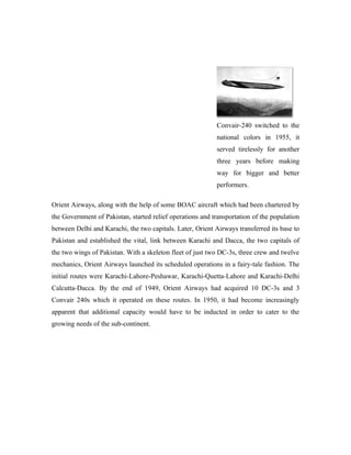 Convair-240 switched to the
                                                            national colors in 1955, it
                                                            served tirelessly for another
                                                            three years before making
                                                            way for bigger and better
                                                            performers.

Orient Airways, along with the help of some BOAC aircraft which had been chartered by
the Government of Pakistan, started relief operations and transportation of the population
between Delhi and Karachi, the two capitals. Later, Orient Airways transferred its base to
Pakistan and established the vital, link between Karachi and Dacca, the two capitals of
the two wings of Pakistan. With a skeleton fleet of just two DC-3s, three crew and twelve
mechanics, Orient Airways launched its scheduled operations in a fairy-tale fashion. The
initial routes were Karachi-Lahore-Peshawar, Karachi-Quetta-Lahore and Karachi-Delhi
Calcutta-Dacca. By the end of 1949, Orient Airways had acquired 10 DC-3s and 3
Convair 240s which it operated on these routes. In 1950, it had become increasingly
apparent that additional capacity would have to be inducted in order to cater to the
growing needs of the sub-continent.
 
