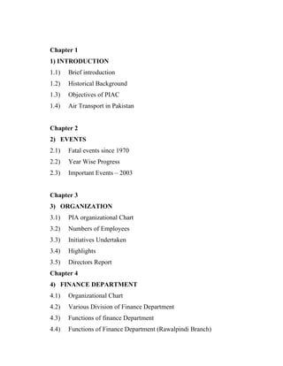 Chapter 1
1) INTRODUCTION
1.1)   Brief introduction
1.2)   Historical Background
1.3)   Objectives of PIAC
1.4)   Air Transport in Pakistan


Chapter 2
2) EVENTS
2.1)   Fatal events since 1970
2.2)   Year Wise Progress
2.3)   Important Events – 2003


Chapter 3
3) ORGANIZATION
3.1)   PIA organizational Chart
3.2)   Numbers of Employees
3.3)   Initiatives Undertaken
3.4)   Highlights
3.5)   Directors Report
Chapter 4
4) FINANCE DEPARTMENT
4.1)   Organizational Chart
4.2)   Various Division of Finance Department
4.3)   Functions of finance Department
4.4)   Functions of Finance Department (Rawalpindi Branch)
 
