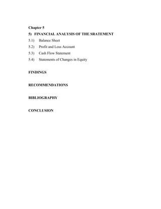 Chapter 5
5) FINANCIAL ANALYSIS OF THE SRATEMENT
5.1)   Balance Sheet
5.2)   Profit and Loss Account
5.3)   Cash Flow Statement
5.4)   Statements of Changes in Equity


FINDINGS


RECOMMENDATIONS


BIBLIOGRAPHY


CONCLUSION
 
