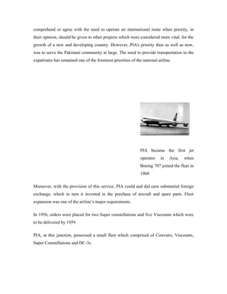 comprehend or agree with the need to operate an international route when priority, in
their opinion, should be given to other projects which were considered more vital, for the
growth of a new and developing country. However, PIA's priority then as well as now,
was to serve the Pakistani community at large. The need to provide transportation to the
expatriates has remained one of the foremost priorities of the national airline.




                                                              PIA became the first jet
                                                              operator   in    Asia,   when
                                                              Boeing 707 joined the fleet in
                                                              1960

Moreover, with the provision of this service, PIA could and did earn substantial foreign
exchange, which in turn it invested in the purchase of aircraft and spare parts. Fleet
expansion was one of the airline’s major requirements.

In 1956, orders were placed for two Super constellations and five Viscounts which were
to be delivered by 1959.

PIA, at this junction, possessed a small fleet which comprised of Convairs, Viscounts,
Super Constellations and DC-3s.
 