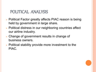 POLITICAL ANALYSIS
 Political Factor greatly affects PIAC reason is being
held by government in large share.
 Political distress in our neighboring countries affect
our airline industry.
 Change of government results in change of
business owners.
 Political stability provide more investment to the
PIAC.
 