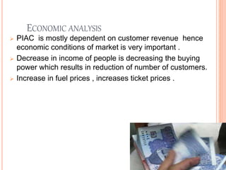 ECONOMIC ANALYSIS
 PIAC is mostly dependent on customer revenue hence
economic conditions of market is very important .
 Decrease in income of people is decreasing the buying
power which results in reduction of number of customers.
 Increase in fuel prices , increases ticket prices .
 