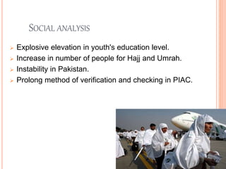 SOCIAL ANALYSIS
 Explosive elevation in youth's education level.
 Increase in number of people for Hajj and Umrah.
 Instability in Pakistan.
 Prolong method of verification and checking in PIAC.
 