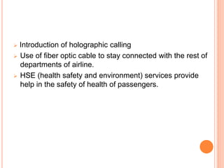  Introduction of holographic calling
 Use of fiber optic cable to stay connected with the rest of
departments of airline.
 HSE (health safety and environment) services provide
help in the safety of health of passengers.
 