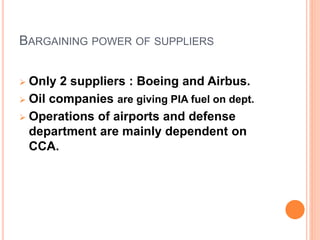 BARGAINING POWER OF SUPPLIERS
 Only 2 suppliers : Boeing and Airbus.
 Oil companies are giving PIA fuel on dept.
 Operations of airports and defense
department are mainly dependent on
CCA.
 